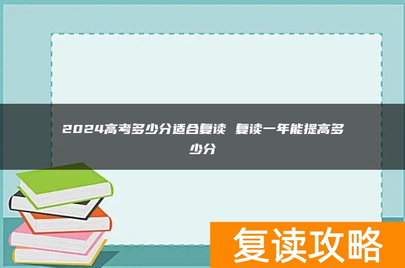 2024高考多少分适合复读 复读一年能提高多少分
